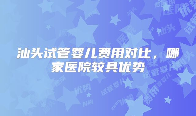 汕头试管婴儿费用对比,哪家医院较具优势