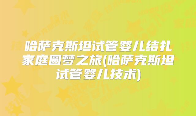 哈萨克斯坦试管婴儿结扎家庭圆梦之旅(哈萨克斯坦试管婴儿技术)