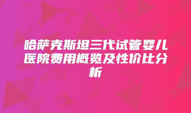 哈萨克斯坦三代试管婴儿医院费用概览及性价比分析
