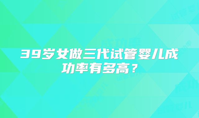 39岁女做三代试管婴儿成功率有多高？