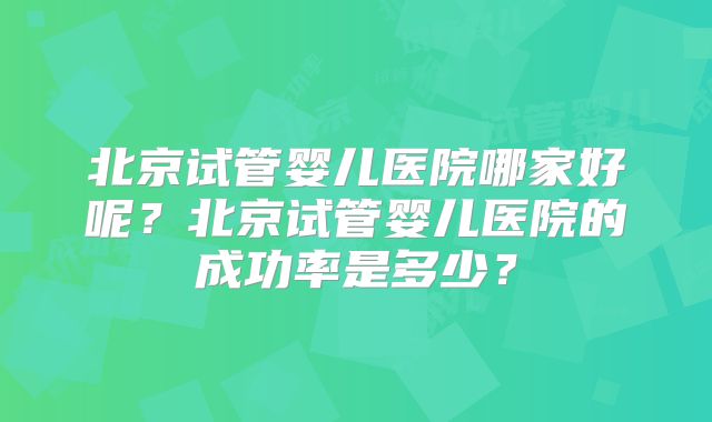北京试管婴儿医院哪家好呢？北京试管婴儿医院的成功率是多少？