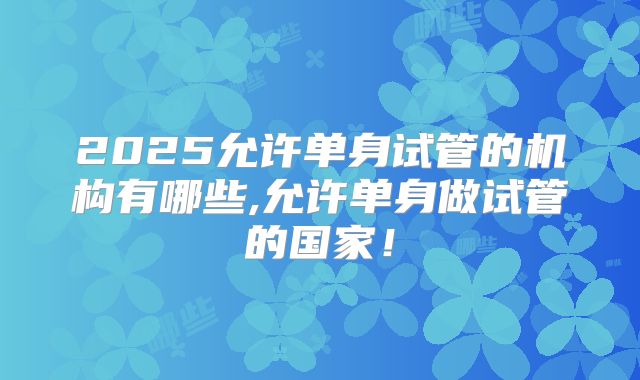 2025允许单身试管的机构有哪些,允许单身做试管的国家！