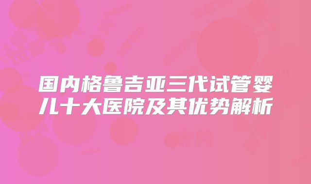 国内格鲁吉亚三代试管婴儿十大医院及其优势解析