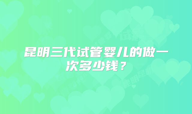 昆明三代试管婴儿的做一次多少钱？