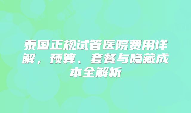 泰国正规试管医院费用详解,预算、套餐与隐藏成本全解析
