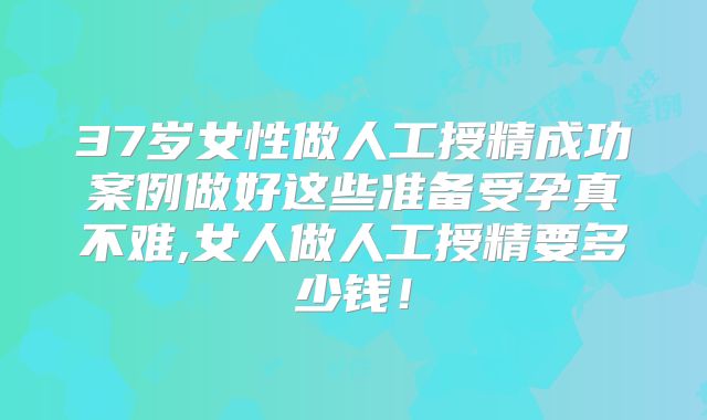 37岁女性做人工授精成功案例做好这些准备受孕真不难,女人做人工授精要多少钱！