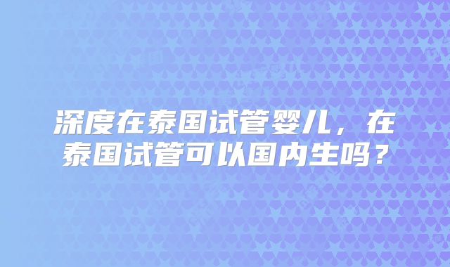 深度在泰国试管婴儿，在泰国试管可以国内生吗？