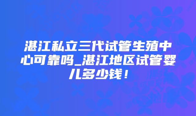 湛江私立三代试管生殖中心可靠吗_湛江地区试管婴儿多少钱!