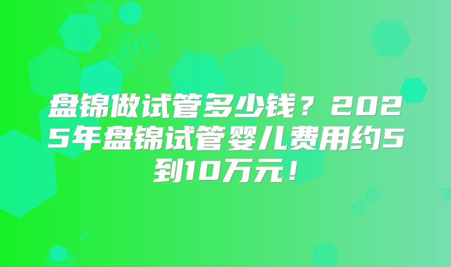 盘锦做试管多少钱?2025年盘锦试管婴儿费用约5到10万元!