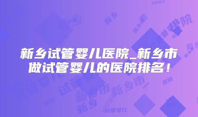 新乡试管婴儿医院_新乡市做试管婴儿的医院排名！