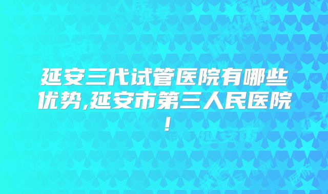 延安三代试管医院有哪些优势,延安市第三人民医院！