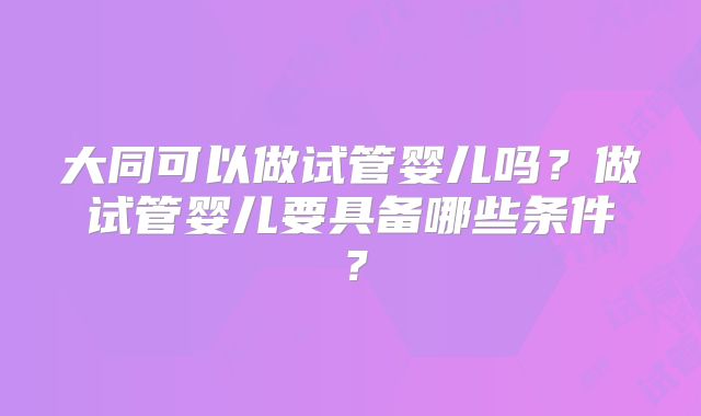 大同可以做试管婴儿吗？做试管婴儿要具备哪些条件？