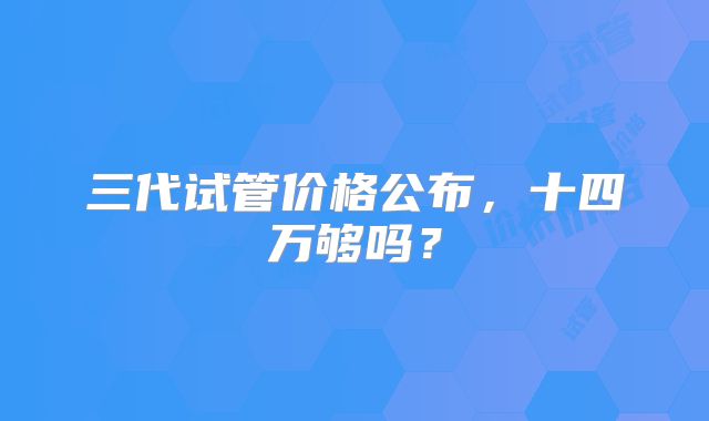 三代试管价格公布,十四万够吗?