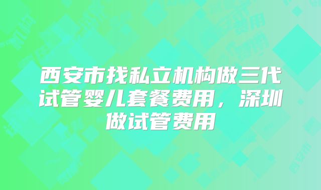 西安市找私立机构做三代试管婴儿套餐费用，深圳做试管费用