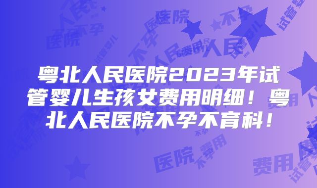 粤北人民医院2023年试管婴儿生孩女费用明细！粤北人民医院不孕不育科！