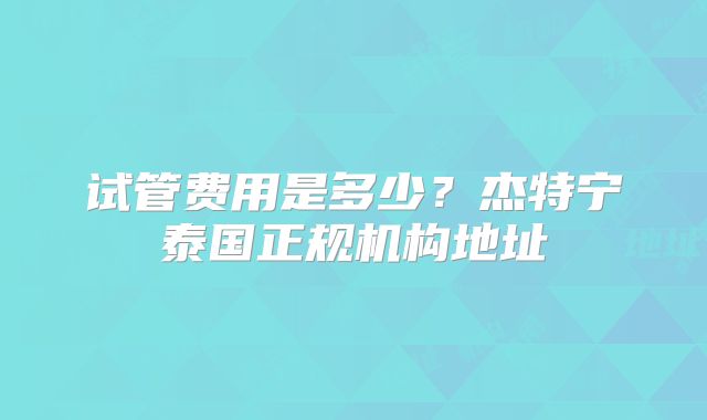 试管费用是多少?杰特宁泰国正规机构地址
