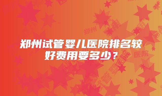 郑州试管婴儿医院排名较好费用要多少？