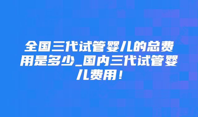 全国三代试管婴儿的总费用是多少_国内三代试管婴儿费用！