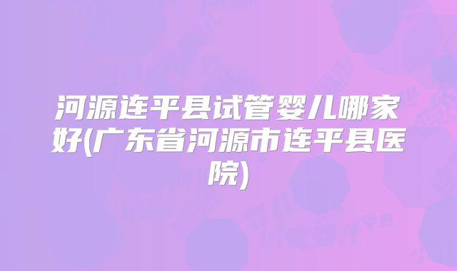 河源连平县试管婴儿哪家好(广东省河源市连平县医院)