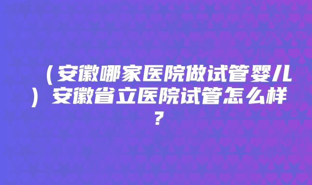 （安徽哪家医院做试管婴儿）安徽省立医院试管怎么样？