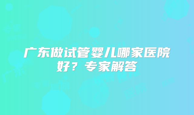 广东做试管婴儿哪家医院好？专家解答