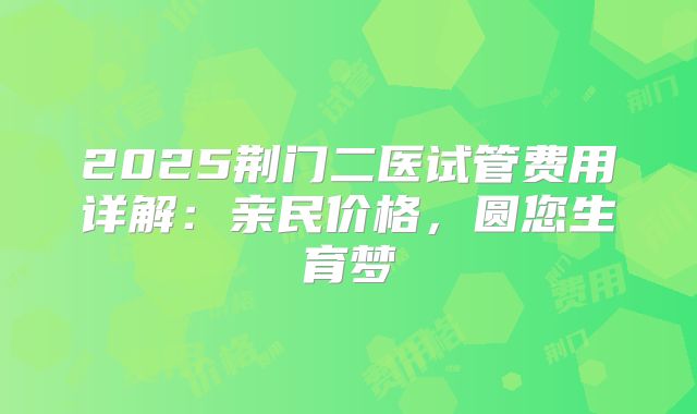 2025荆门二医试管费用详解:亲民价格,圆您生育梦