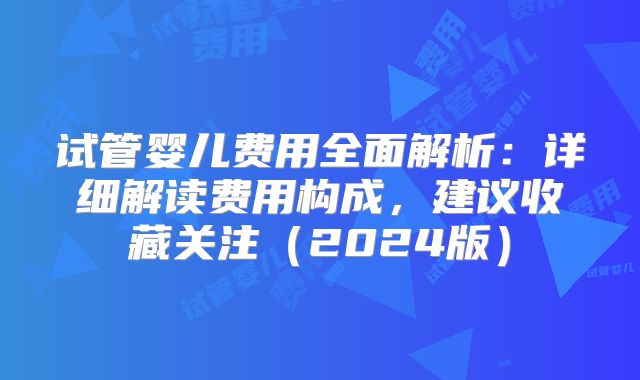 试管婴儿费用全面解析：详细解读费用构成，建议收藏关注（2024版）