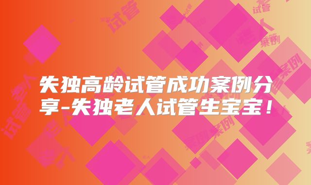 失独高龄试管成功案例分享-失独老人试管生宝宝！