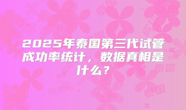 2025年泰国第三代试管成功率统计，数据真相是什么？
