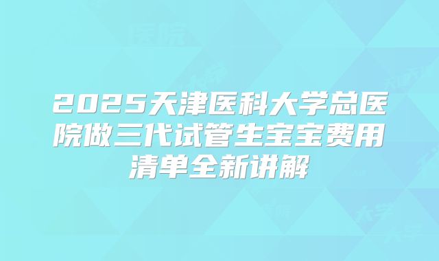 2025天津医科大学总医院做三代试管生宝宝费用清单全新讲解