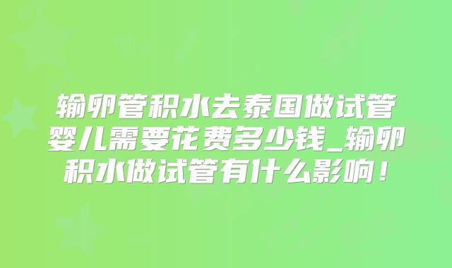 输卵管积水去泰国做试管婴儿需要花费多少钱_输卵积水做试管有什么影响!