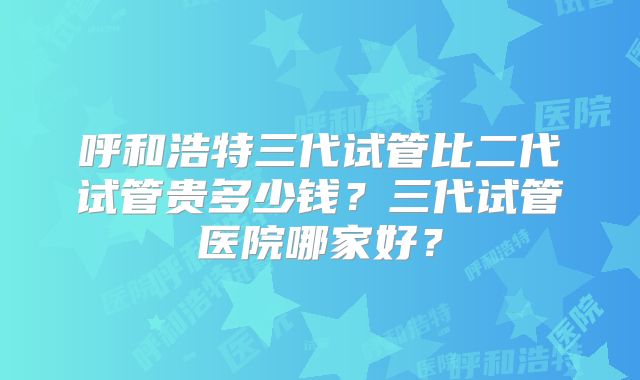 呼和浩特三代试管比二代试管贵多少钱？三代试管医院哪家好？