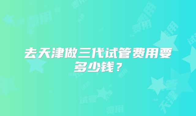 去天津做三代试管费用要多少钱?