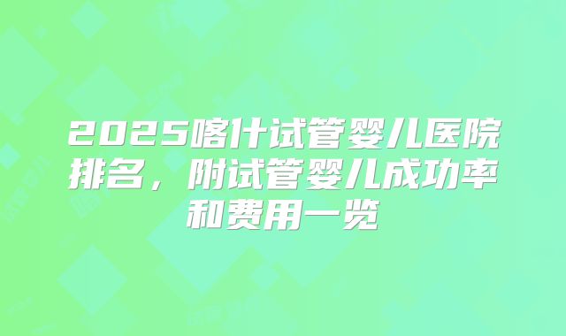 2025喀什试管婴儿医院排名,附试管婴儿成功率和费用一览
