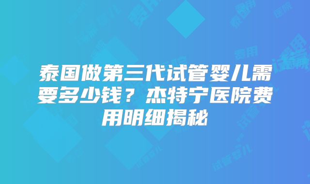 泰国做第三代试管婴儿需要多少钱？杰特宁医院费用明细揭秘