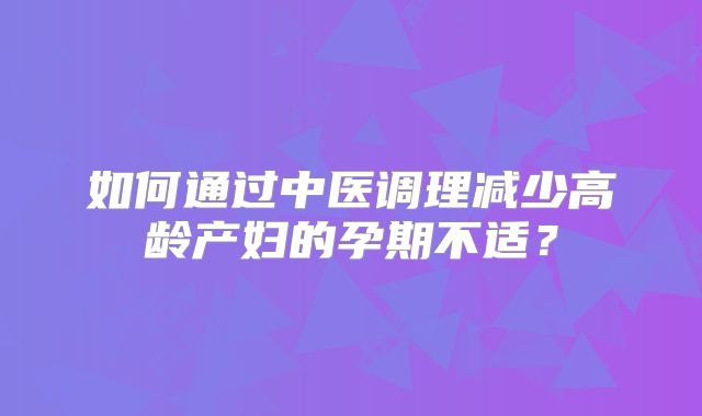 如何通过中医调理减少高龄产妇的孕期不适？