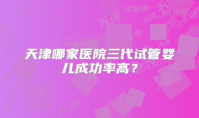 天津哪家医院三代试管婴儿成功率高?