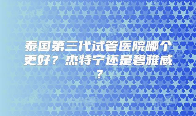 泰国第三代试管医院哪个更好？杰特宁还是碧雅威？