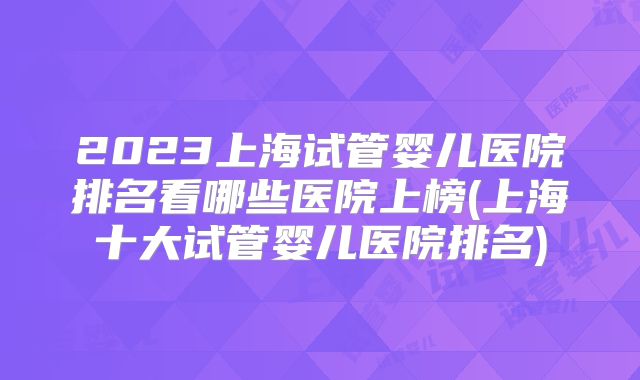 2023上海试管婴儿医院排名看哪些医院上榜(上海十大试管婴儿医院排名)