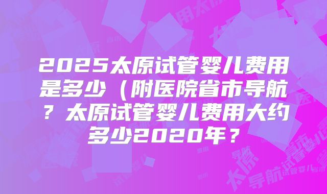 2025太原试管婴儿费用是多少（附医院省市导航？太原试管婴儿费用大约多少2020年？