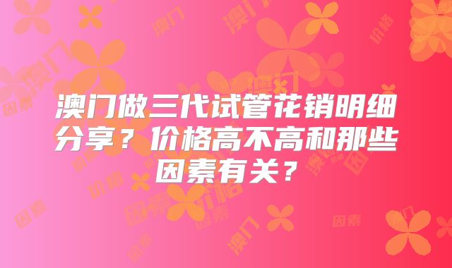 澳门做三代试管花销明细分享？价格高不高和那些因素有关？