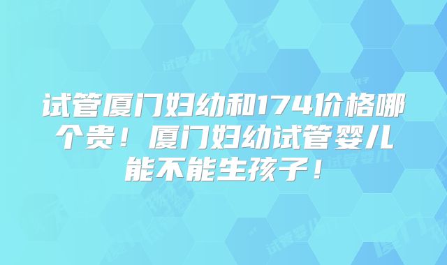 试管厦门妇幼和174价格哪个贵！厦门妇幼试管婴儿能不能生孩子！