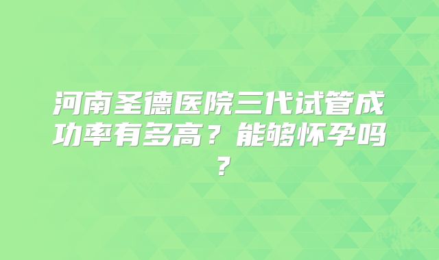 河南圣德医院三代试管成功率有多高？能够怀孕吗？
