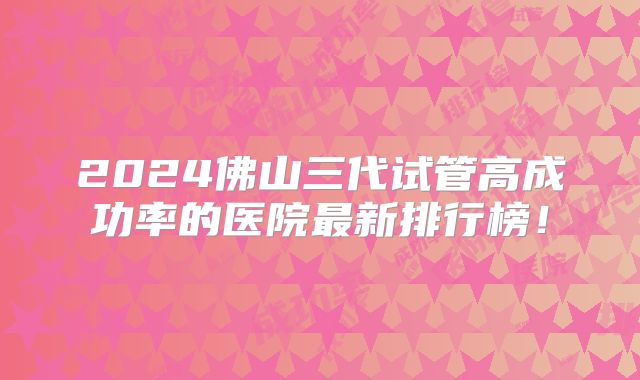 2024佛山三代试管高成功率的医院最新排行榜！
