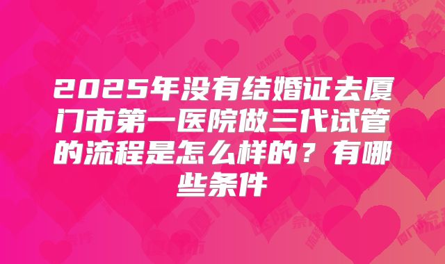 2025年没有结婚证去厦门市第一医院做三代试管的流程是怎么样的?有哪些条件
