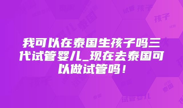 我可以在泰国生孩子吗三代试管婴儿_现在去泰国可以做试管吗！