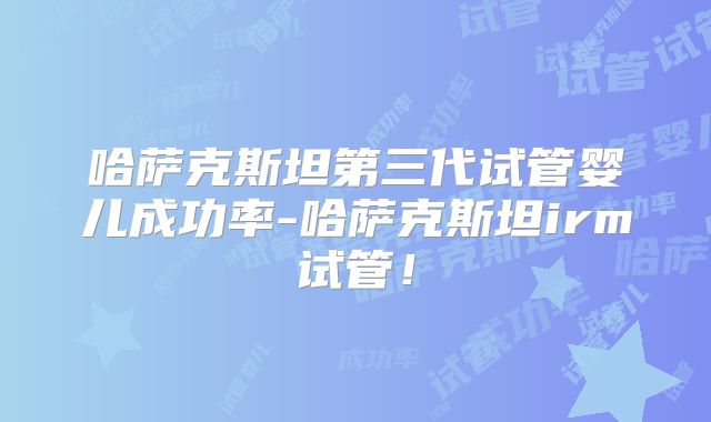 哈萨克斯坦第三代试管婴儿成功率-哈萨克斯坦irm试管！