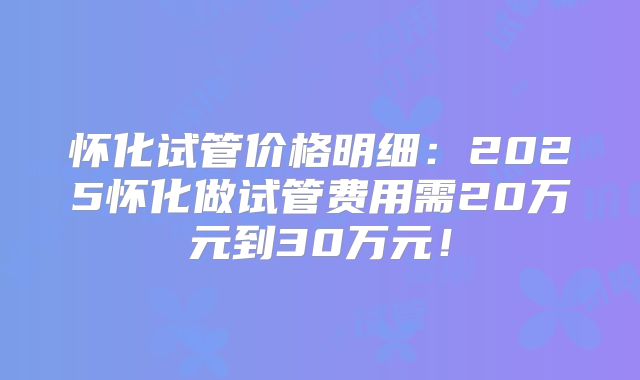 怀化试管价格明细：2025怀化做试管费用需20万元到30万元！