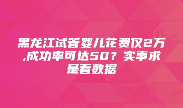 黑龙江试管婴儿花费仅2万,成功率可达50？实事求是看数据