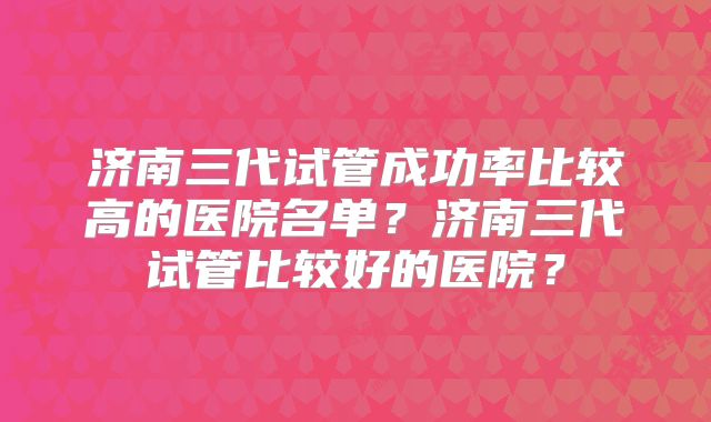 济南三代试管成功率比较高的医院名单?济南三代试管比较好的医院?